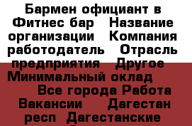 Бармен-официант в Фитнес-бар › Название организации ­ Компания-работодатель › Отрасль предприятия ­ Другое › Минимальный оклад ­ 15 000 - Все города Работа » Вакансии   . Дагестан респ.,Дагестанские Огни г.